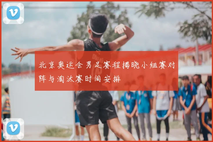北京奥运会男足赛程揭晓小组赛对阵与淘汰赛时间安排
