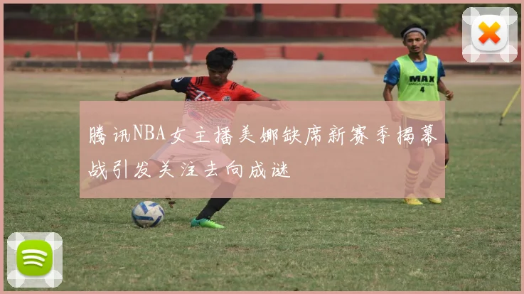 腾讯NBA女主播美娜缺席新赛季揭幕战引发关注去向成谜