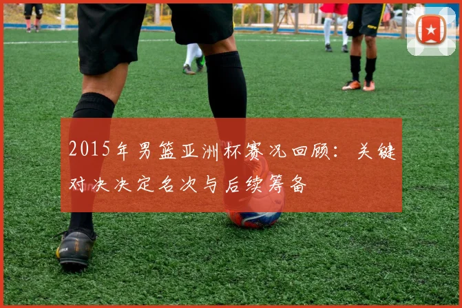 2015年男篮亚洲杯赛况回顾:关键对决决定名次与后续筹备