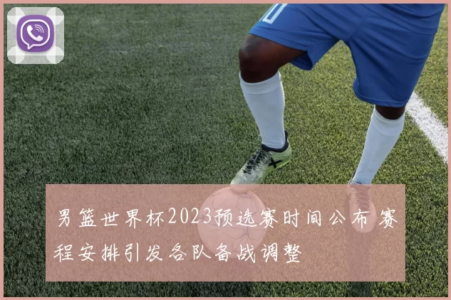 男篮世界杯2023预选赛时间公布 赛程安排引发各队备战调整