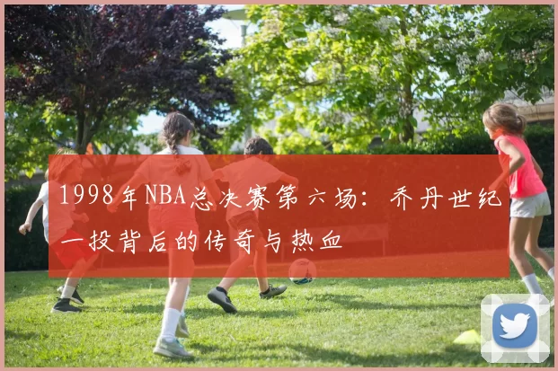 1998年NBA总决赛第六场：乔丹世纪一投背后的传奇与热血