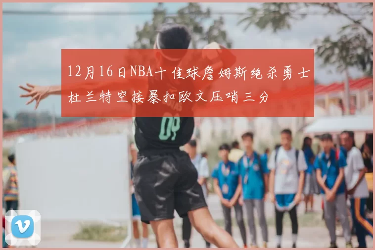 12月16日NBA十佳球詹姆斯绝杀勇士杜兰特空接暴扣欧文压哨三分