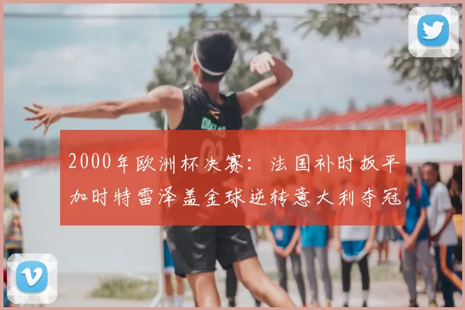 2000年欧洲杯决赛：法国补时扳平加时特雷泽盖金球逆转意大利夺冠