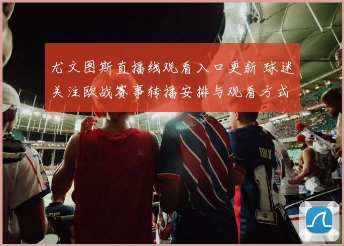 尤文图斯直播线观看入口更新 球迷关注欧战赛事转播安排与观看方式
