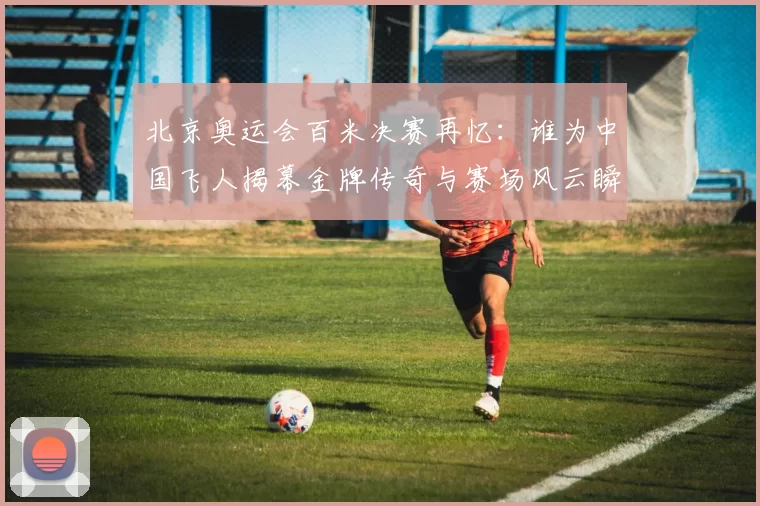 北京奥运会百米决赛再忆:谁为中国飞人揭幕金牌传奇与赛场风云瞬间记忆