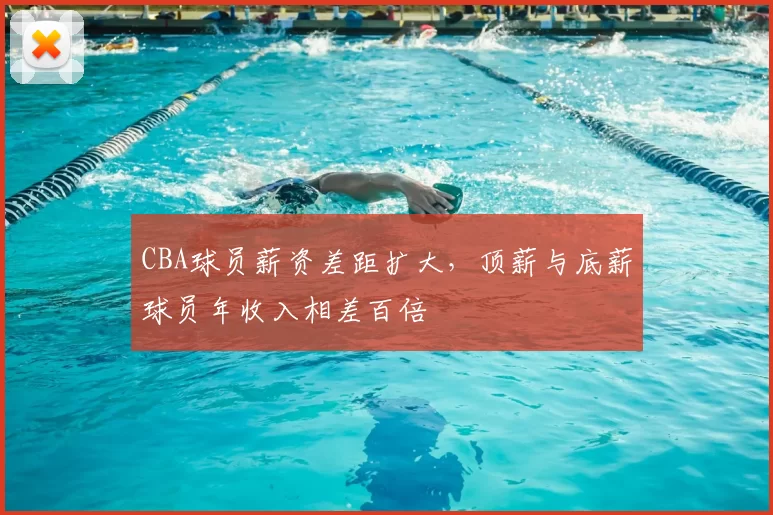 CBA球员薪资差距扩大，顶薪与底薪球员年收入相差百倍