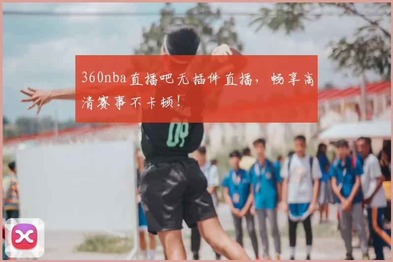 360nba直播吧无插件直播，畅享高清赛事不卡顿！