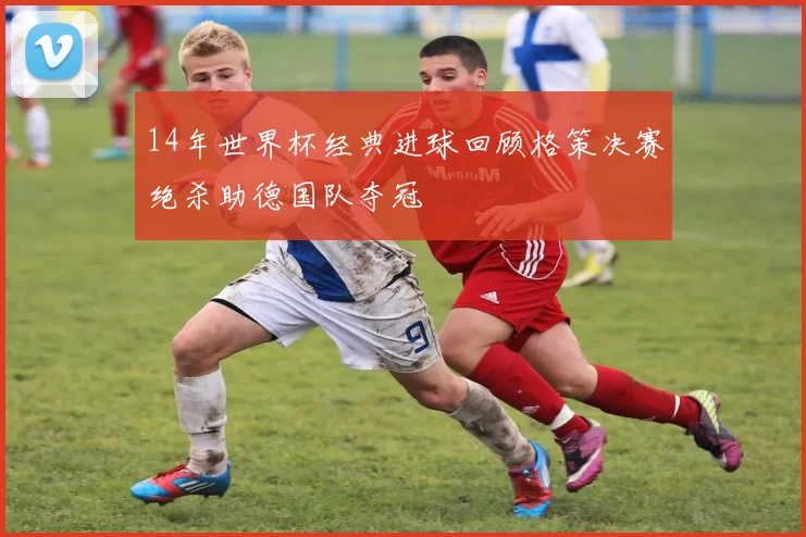 14年世界杯经典进球回顾格策决赛绝杀助德国队夺冠