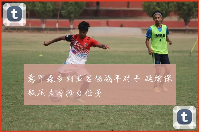 意甲森多利亚客场战平对手 延续保级压力与抢分任务