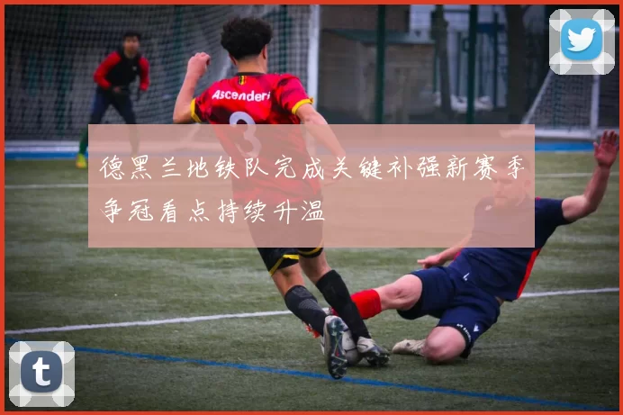 德黑兰地铁队完成关键补强新赛季争冠看点持续升温