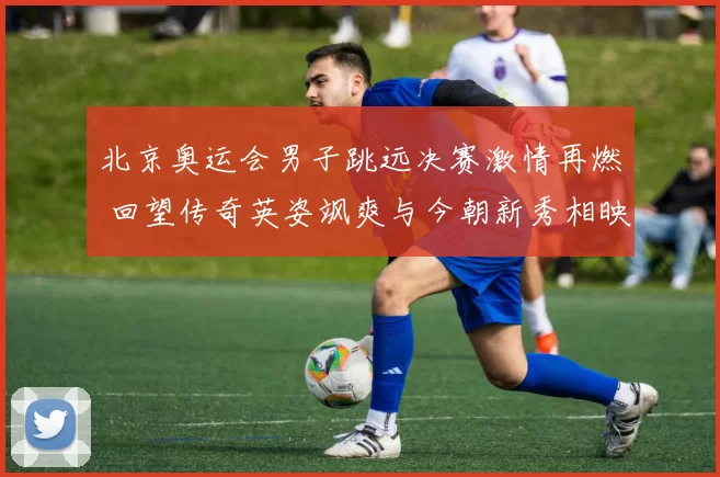 北京奥运会男子跳远决赛激情再燃 回望传奇英姿飒爽与今朝新秀相映