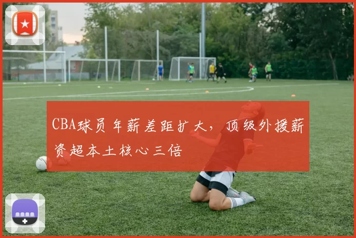 CBA球员年薪差距扩大，顶级外援薪资超本土核心三倍