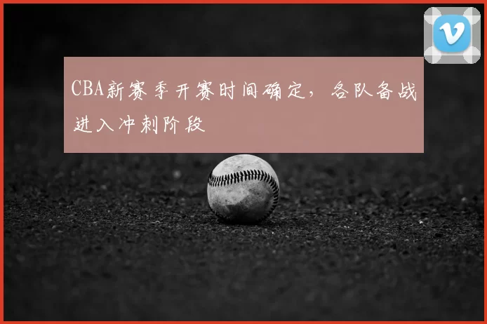 CBA新赛季开赛时间确定，各队备战进入冲刺阶段