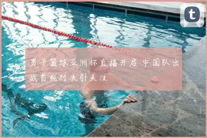 男子篮球亚洲杯直播开启 中国队出战首轮对决引关注