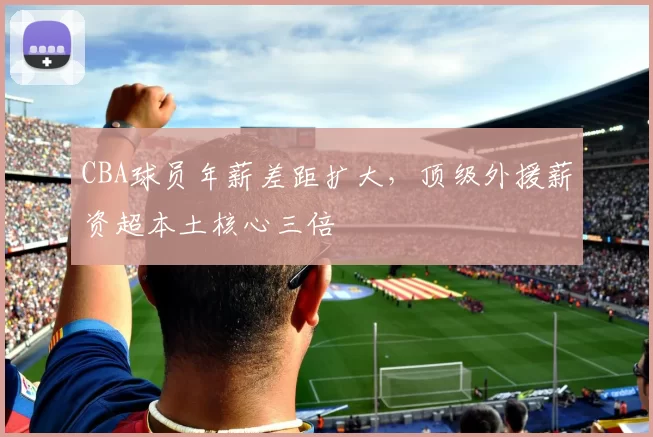 CBA球员年薪差距扩大，顶级外援薪资超本土核心三倍