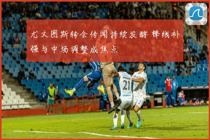 尤文图斯转会传闻持续发酵 锋线补强与中场调整成焦点