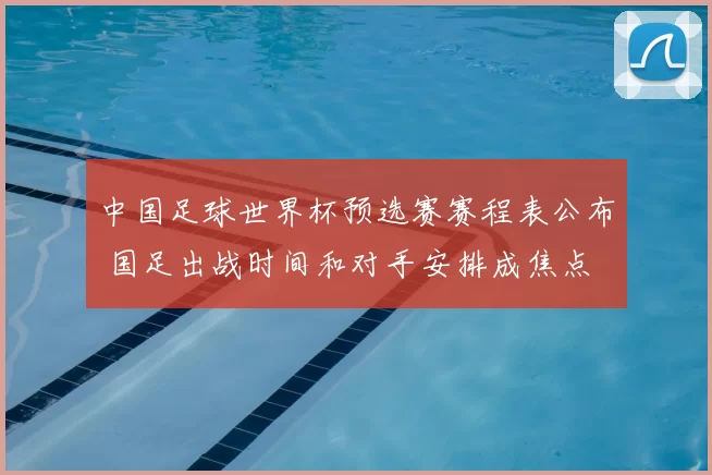 中国足球世界杯预选赛赛程表公布 国足出战时间和对手安排成焦点