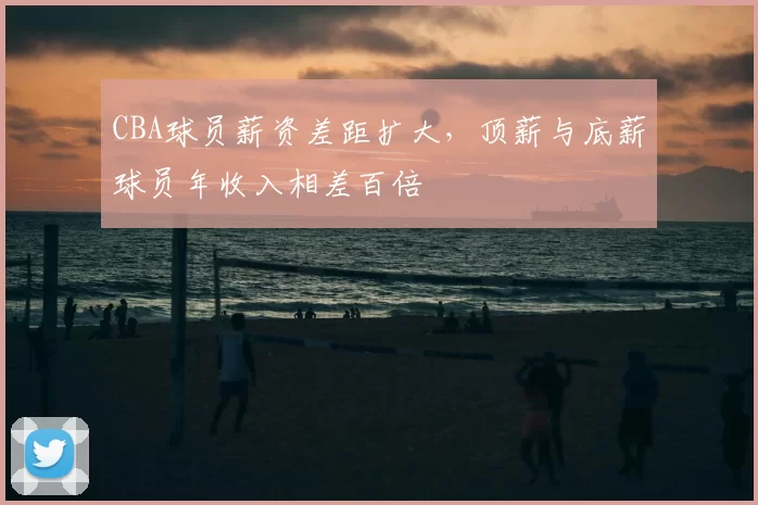 CBA球员薪资差距扩大，顶薪与底薪球员年收入相差百倍
