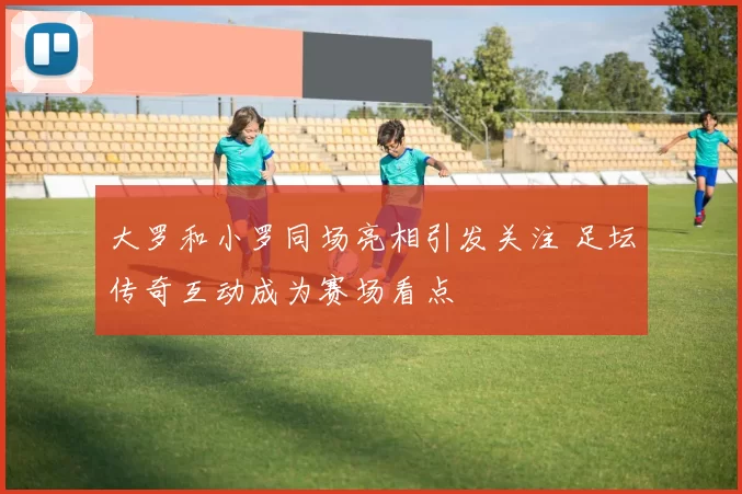 大罗和小罗同场亮相引发关注 足坛传奇互动成为赛场看点