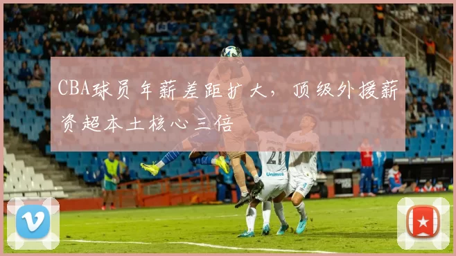 CBA球员年薪差距扩大，顶级外援薪资超本土核心三倍