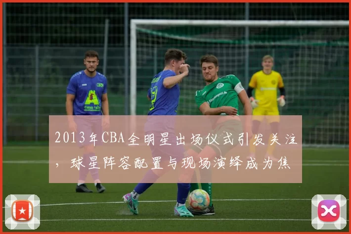 2013年CBA全明星出场仪式引发关注，球星阵容配置与现场演绎成为焦点