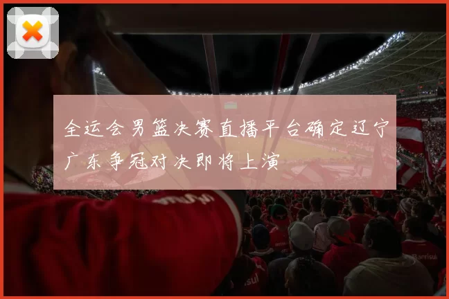 全运会男篮决赛直播平台确定辽宁广东争冠对决即将上演