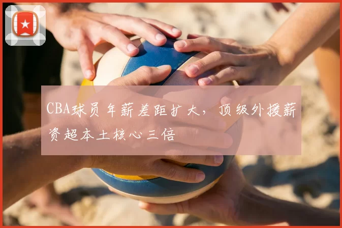 CBA球员年薪差距扩大，顶级外援薪资超本土核心三倍