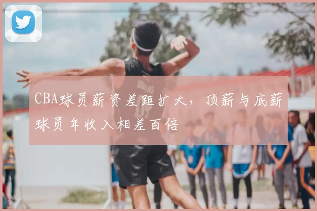 CBA球员薪资差距扩大，顶薪与底薪球员年收入相差百倍