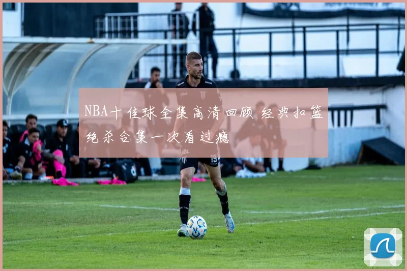 NBA十佳球全集高清回顾 经典扣篮绝杀合集一次看过瘾
