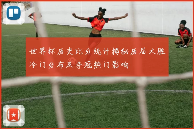 世界杯历史比分统计揭秘历届大胜冷门分布及夺冠热门影响