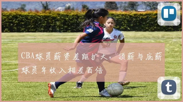 CBA球员薪资差距扩大，顶薪与底薪球员年收入相差百倍