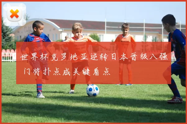世界杯克罗地亚逆转日本晋级八强 门将扑点成关键看点