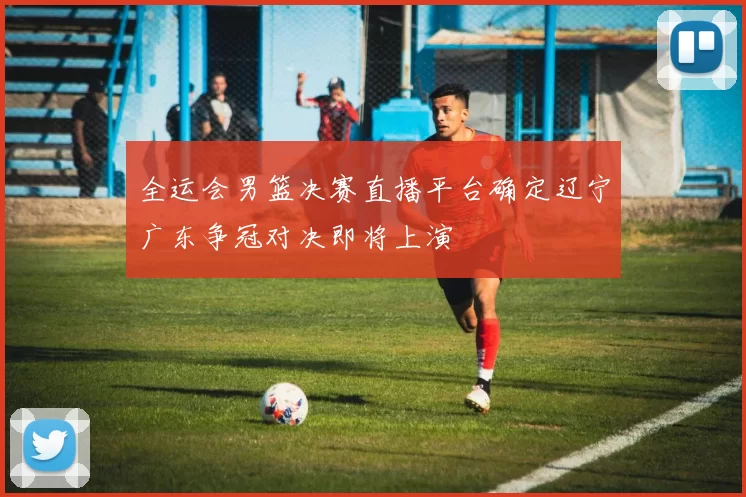 全运会男篮决赛直播平台确定辽宁广东争冠对决即将上演