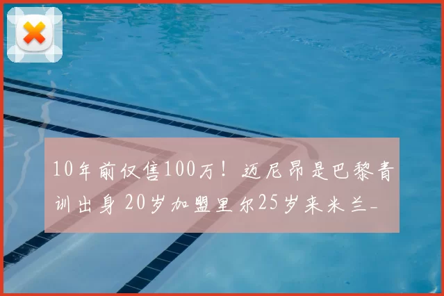 10年前仅售100万!迈尼昂是巴黎青训出身 20岁加盟里尔25岁来米兰_续约_圣日耳曼_成为了