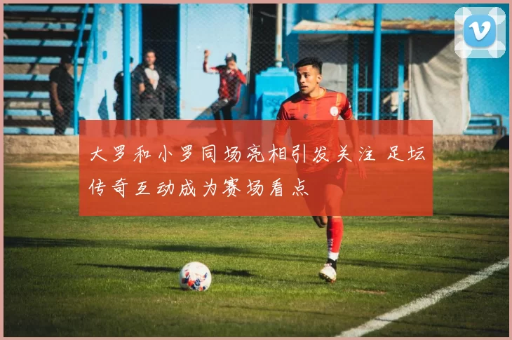 大罗和小罗同场亮相引发关注 足坛传奇互动成为赛场看点
