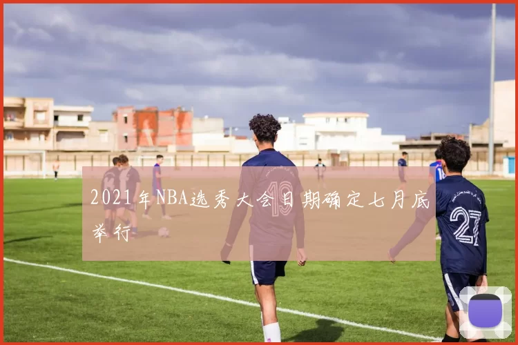 2021年NBA选秀大会日期确定七月底举行