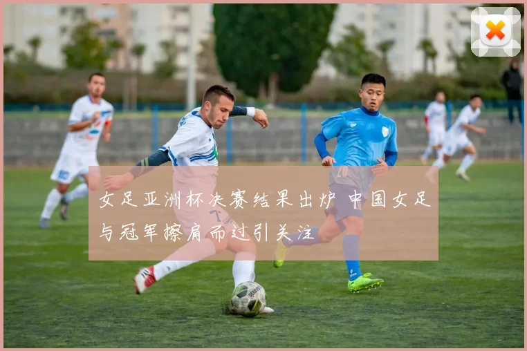女足亚洲杯决赛结果出炉 中国女足与冠军擦肩而过引关注