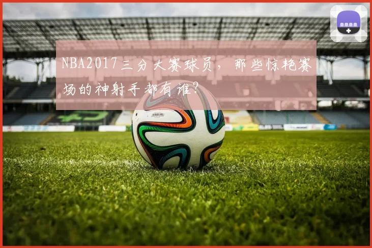 NBA2017三分大赛球员，那些惊艳赛场的神射手都有谁？