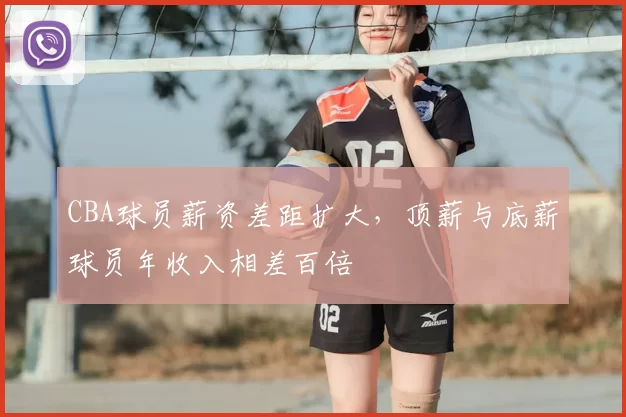 CBA球员薪资差距扩大，顶薪与底薪球员年收入相差百倍