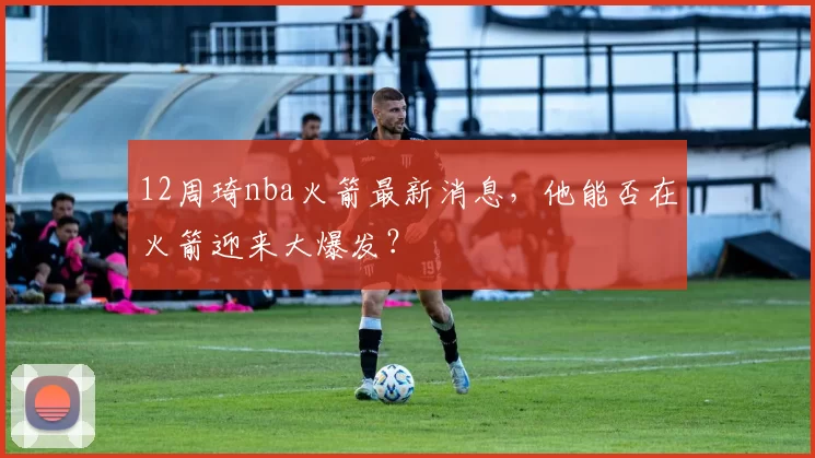 12周琦nba火箭最新消息，他能否在火箭迎来大爆发？