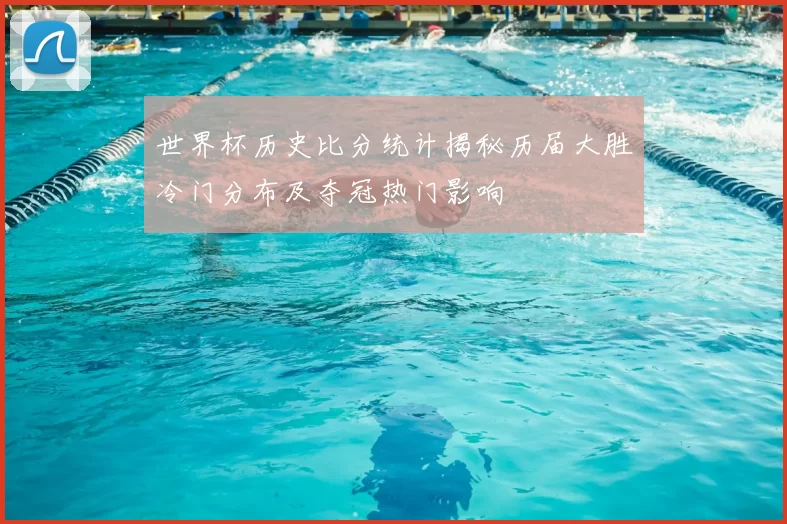 世界杯历史比分统计揭秘历届大胜冷门分布及夺冠热门影响