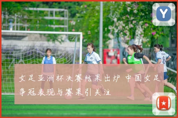 女足亚洲杯决赛结果出炉 中国女足争冠表现与赛果引关注