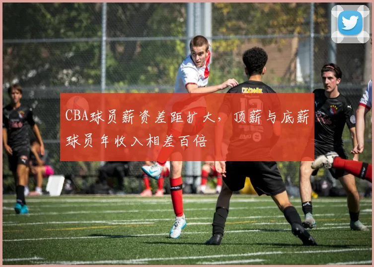 CBA球员薪资差距扩大，顶薪与底薪球员年收入相差百倍