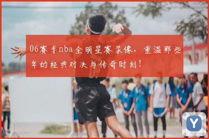 06赛季nba全明星赛录像，重温那些年的经典对决与传奇时刻！