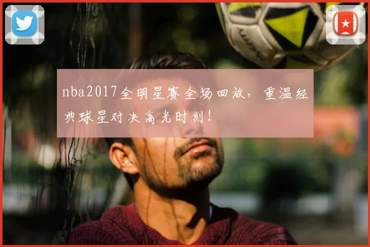 nba2017全明星赛全场回放，重温经典球星对决高光时刻！