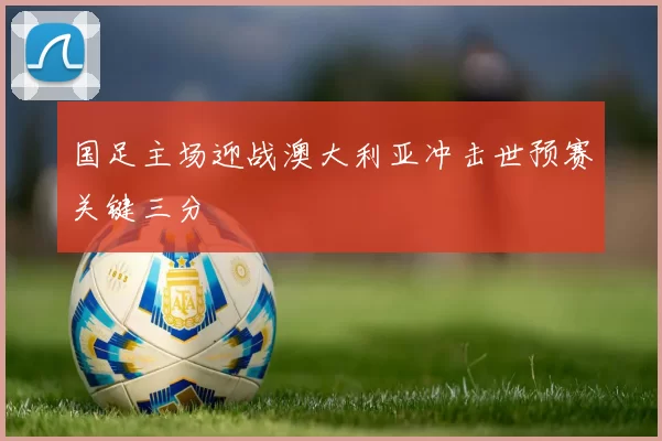 国足主场迎战澳大利亚冲击世预赛关键三分