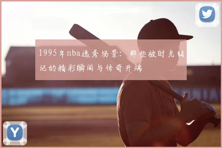 1995年nba选秀场景:那些被时光铭记的精彩瞬间与传奇开端