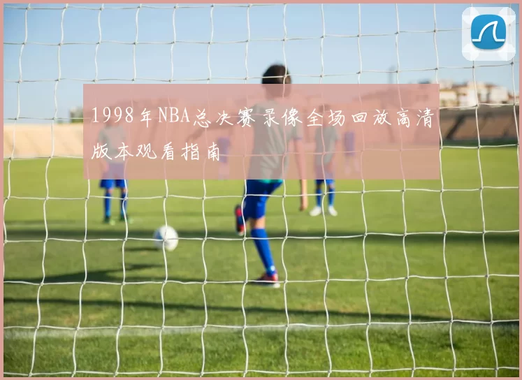1998年NBA总决赛录像全场回放高清版本观看指南